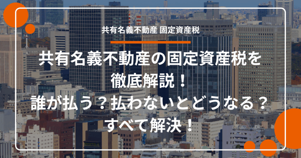共有名義不動産の固定資産税を徹底解説！誰が払う？払わないとどうなる？すべて解決！