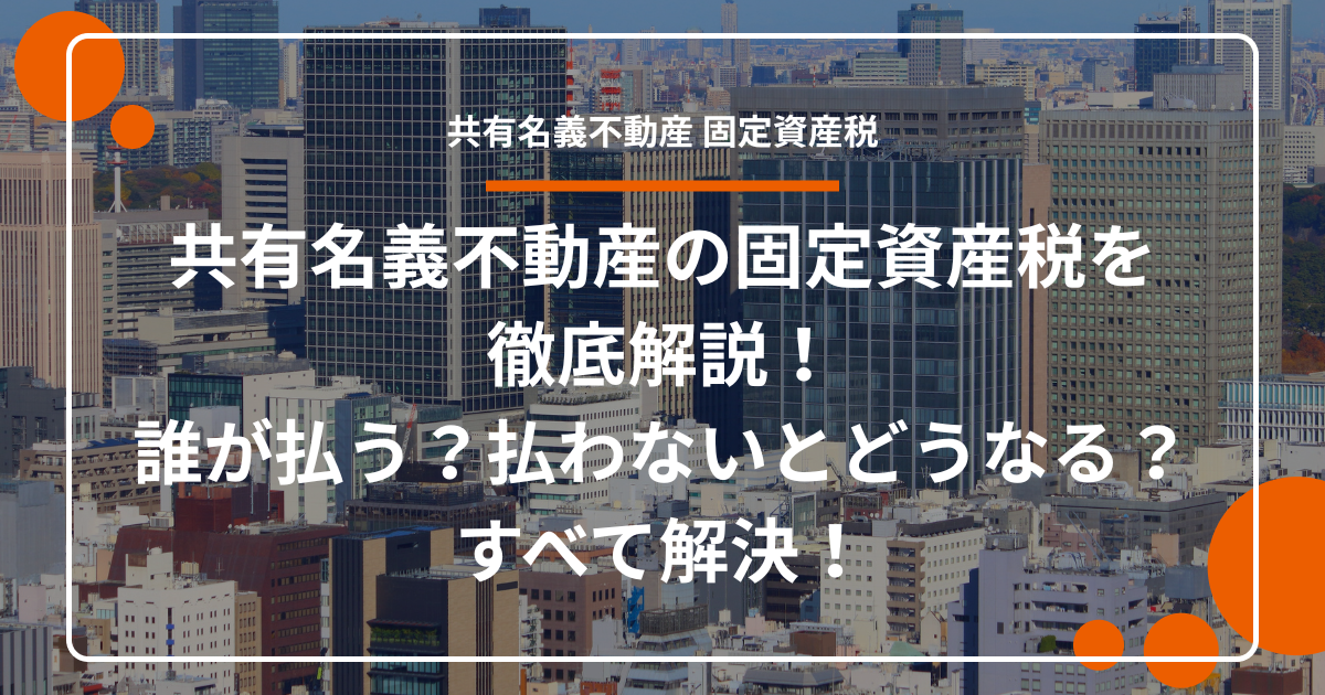 共有名義不動産の固定資産税を徹底解説！誰が払う？払わないとどうなる？すべて解決！