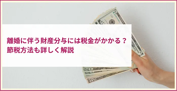 離婚に伴う財産分与には税金がかかる？ 節税方法も詳しく解説