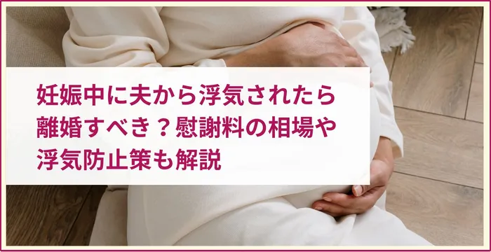 妊娠中に夫から浮気されたら離婚すべき？慰謝料の相場や浮気防止策も解説