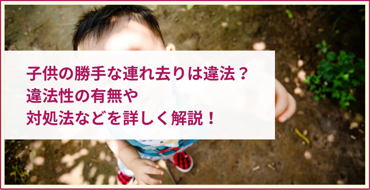 子供の勝手な連れ去りは違法？違法性の有無や対処法などを詳しく解説！