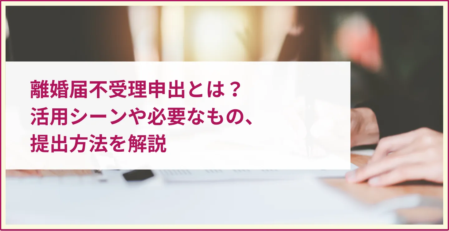 離婚届不受理申出とは？活用シーンや必要なもの、提出方法を解説