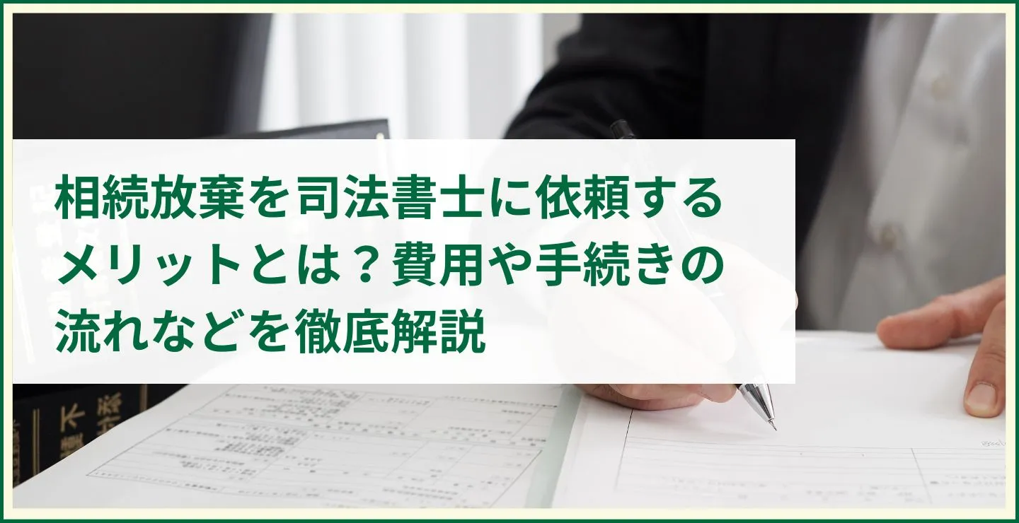 相続放棄を司法書士に依頼するメリットとは？費用や手続きの流れなどを徹底解説