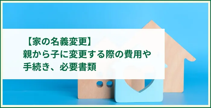 【家の名義変更】親から子に変更する際の費用や手続き、必要書類