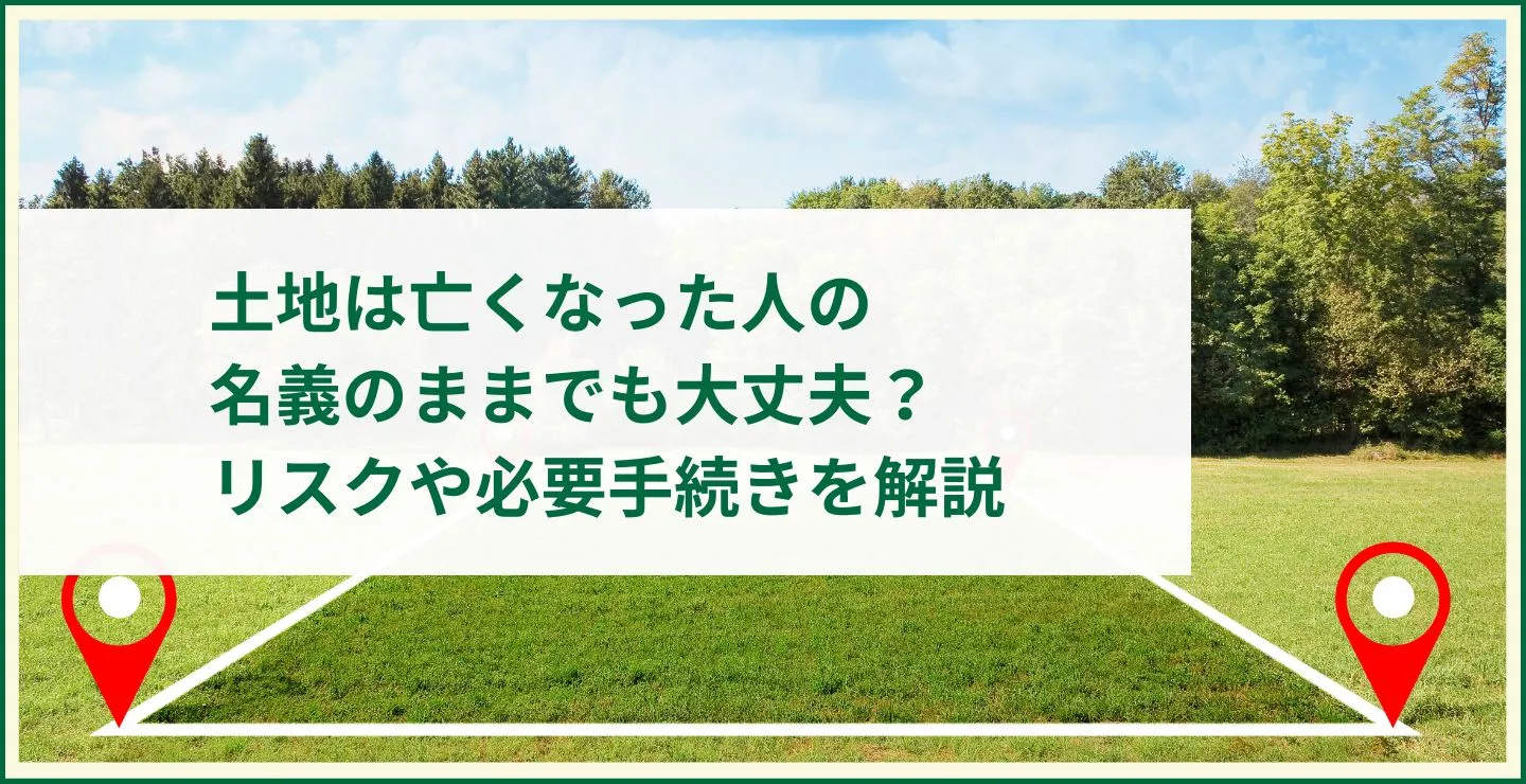 土地は亡くなった人の名義のままでも大丈夫？リスクや必要手続きを解説