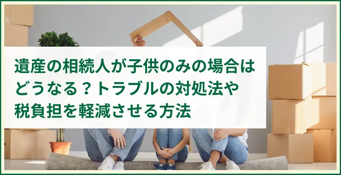 遺産の相続人が子供のみの場合はどうなる？トラブルの対処法や税負担を軽減させる方法