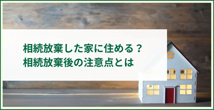 相続放棄した家に住めるのか徹底解説！相続放棄後の注意点とは