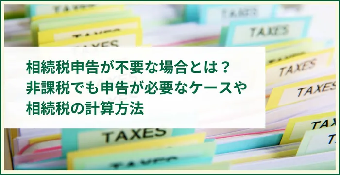 相続税申告が不要な場合とは？非課税でも申告が必要なケースや相続税の計算方法